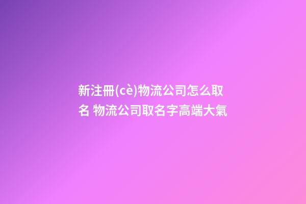 新注冊(cè)物流公司怎么取名 物流公司取名字高端大氣-第1張-公司起名-玄機(jī)派